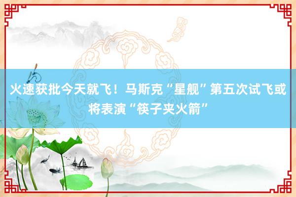 火速获批今天就飞！马斯克“星舰”第五次试飞或将表演“筷子夹火箭”