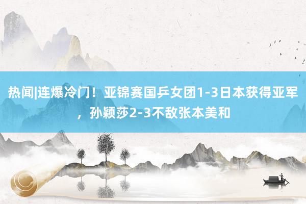 热闻|连爆冷门！亚锦赛国乒女团1-3日本获得亚军，孙颖莎2-3不敌张本美和