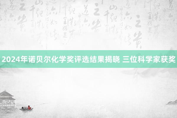 2024年诺贝尔化学奖评选结果揭晓 三位科学家获奖