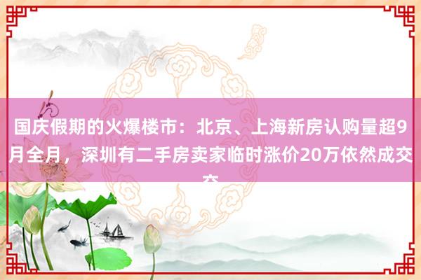 国庆假期的火爆楼市：北京、上海新房认购量超9月全月，深圳有二手房卖家临时涨价20万依然成交