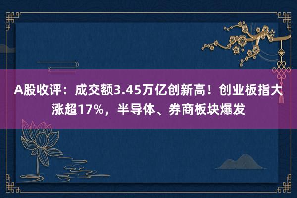 A股收评：成交额3.45万亿创新高！创业板指大涨超17%，半导体、券商板块爆发