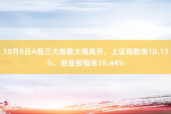 10月8日A股三大指数大幅高开，上证指数涨10.13%，创业板指涨18.44%