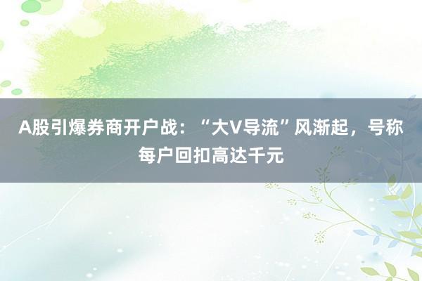 A股引爆券商开户战：“大V导流”风渐起，号称每户回扣高达千元