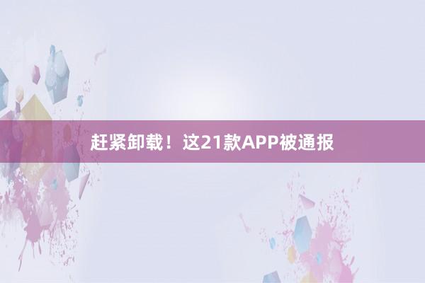 赶紧卸载！这21款APP被通报