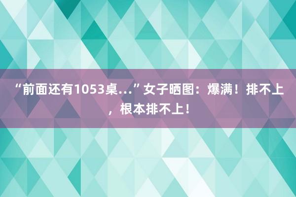 “前面还有1053桌…”女子晒图：爆满！排不上，根本排不上！