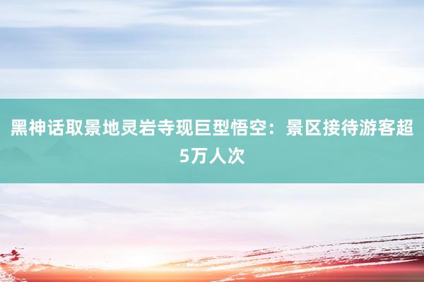 黑神话取景地灵岩寺现巨型悟空：景区接待游客超5万人次