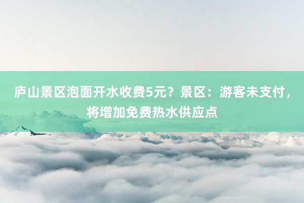 庐山景区泡面开水收费5元？景区：游客未支付，将增加免费热水供应点