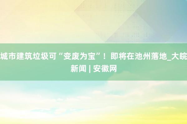 城市建筑垃圾可“变废为宝”！即将在池州落地_大皖新闻 | 安徽网