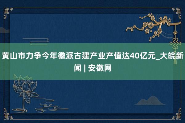 黄山市力争今年徽派古建产业产值达40亿元_大皖新闻 | 安徽网