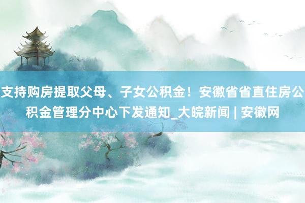 支持购房提取父母、子女公积金！安徽省省直住房公积金管理分中心下发通知_大皖新闻 | 安徽网