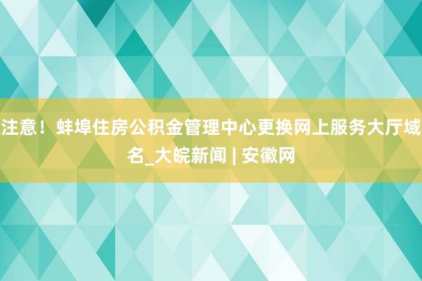 注意！蚌埠住房公积金管理中心更换网上服务大厅域名_大皖新闻 | 安徽网