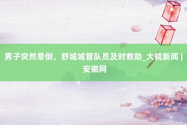 男子突然晕倒，舒城城管队员及时救助_大皖新闻 | 安徽网