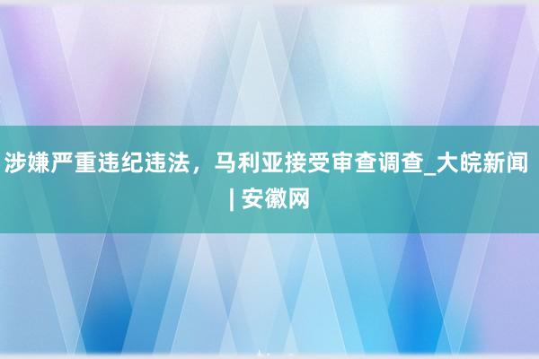 涉嫌严重违纪违法，马利亚接受审查调查_大皖新闻 | 安徽网