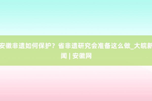 安徽非遗如何保护？省非遗研究会准备这么做_大皖新闻 | 安徽网