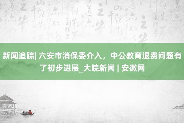 新闻追踪| 六安市消保委介入，中公教育退费问题有了初步进展_大皖新闻 | 安徽网