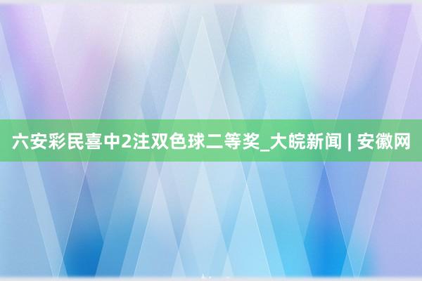 六安彩民喜中2注双色球二等奖_大皖新闻 | 安徽网