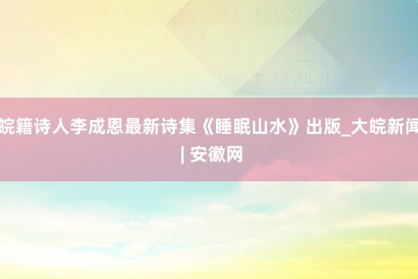 皖籍诗人李成恩最新诗集《睡眠山水》出版_大皖新闻 | 安徽网