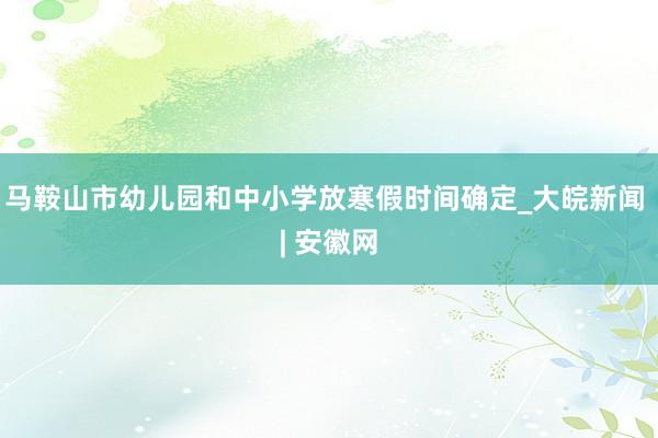 马鞍山市幼儿园和中小学放寒假时间确定_大皖新闻 | 安徽网