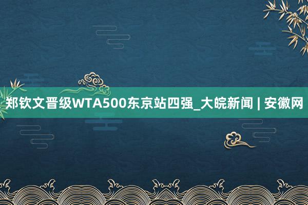 郑钦文晋级WTA500东京站四强_大皖新闻 | 安徽网