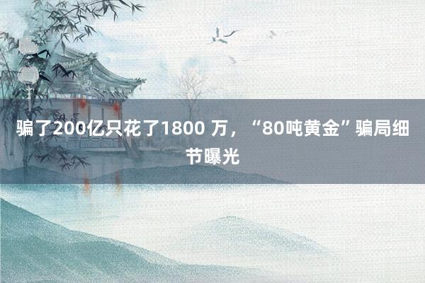 骗了200亿只花了1800 万，“80吨黄金”骗局细节曝光