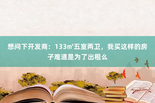 想问下开发商：133㎡五室两卫，我买这样的房子难道是为了出租么