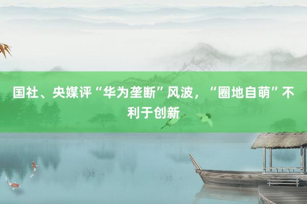 国社、央媒评“华为垄断”风波，“圈地自萌”不利于创新