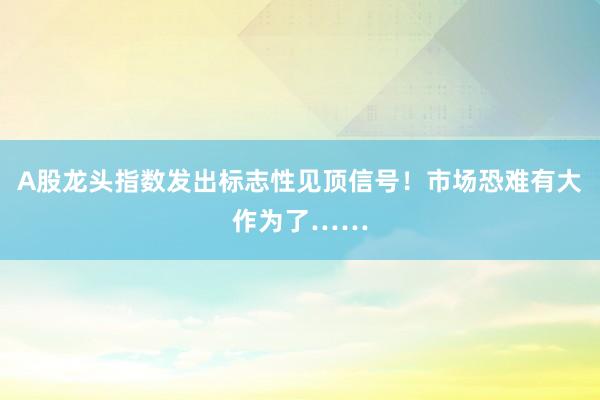 A股龙头指数发出标志性见顶信号！市场恐难有大作为了……