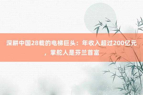 深耕中国28载的电梯巨头：年收入超过200亿元，掌舵人是芬兰首富