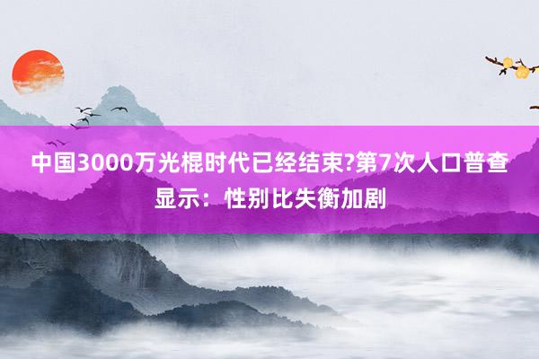 中国3000万光棍时代已经结束?第7次人口普查显示：性别比失衡加剧