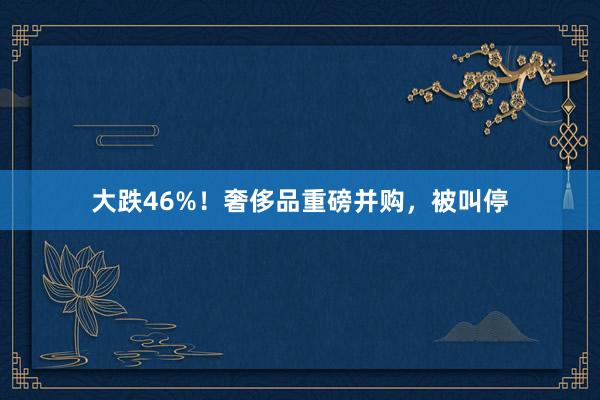 大跌46%！奢侈品重磅并购，被叫停