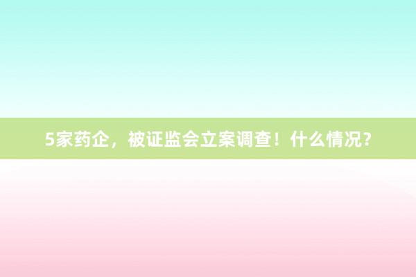 5家药企，被证监会立案调查！什么情况？