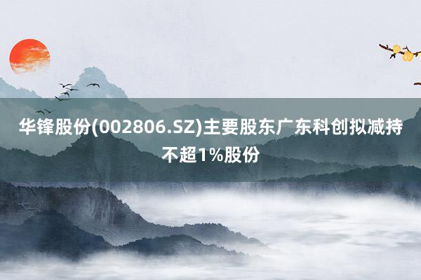 华锋股份(002806.SZ)主要股东广东科创拟减持不超1%股份