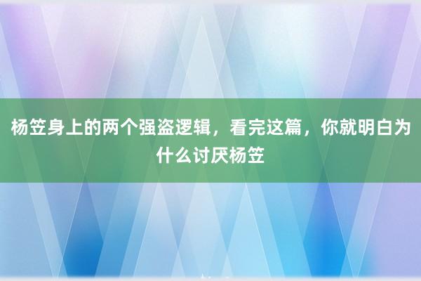 杨笠身上的两个强盗逻辑，看完这篇，你就明白为什么讨厌杨笠