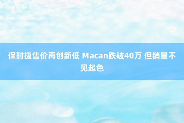 保时捷售价再创新低 Macan跌破40万 但销量不见起色