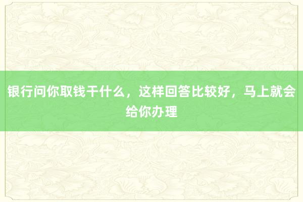 银行问你取钱干什么，这样回答比较好，马上就会给你办理