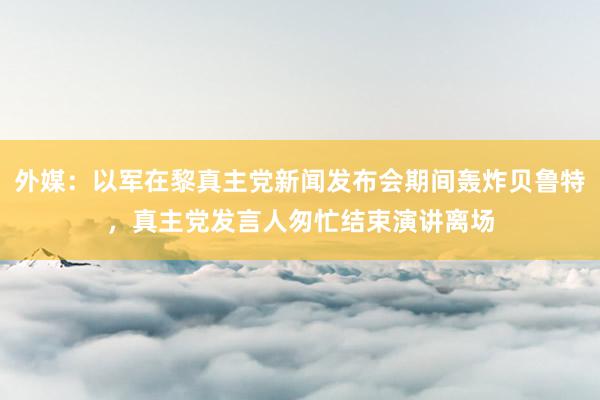 外媒：以军在黎真主党新闻发布会期间轰炸贝鲁特，真主党发言人匆忙结束演讲离场