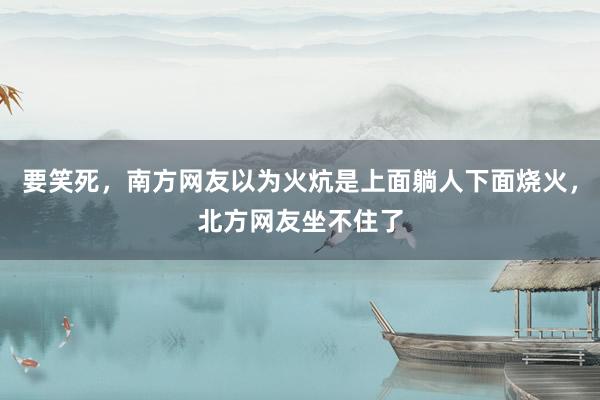 要笑死，南方网友以为火炕是上面躺人下面烧火，北方网友坐不住了