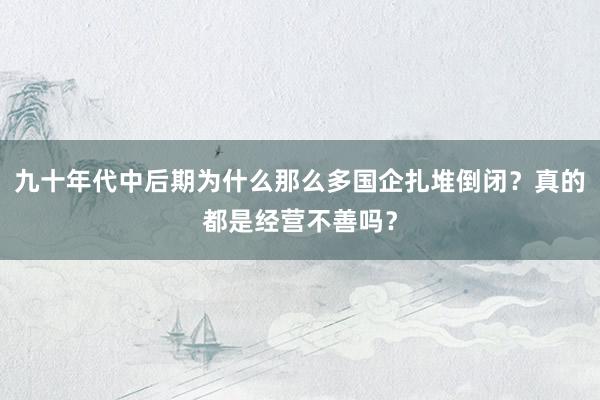 九十年代中后期为什么那么多国企扎堆倒闭？真的都是经营不善吗？