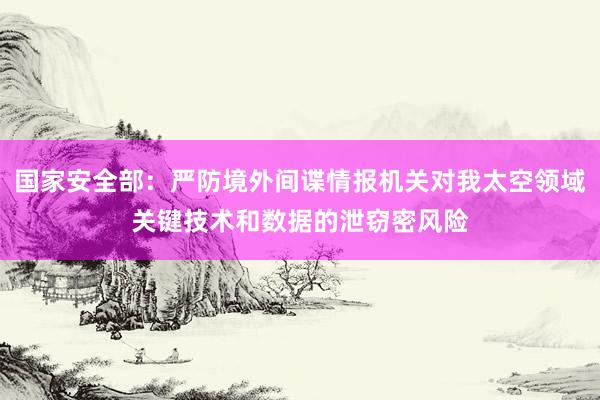 国家安全部：严防境外间谍情报机关对我太空领域关键技术和数据的泄窃密风险