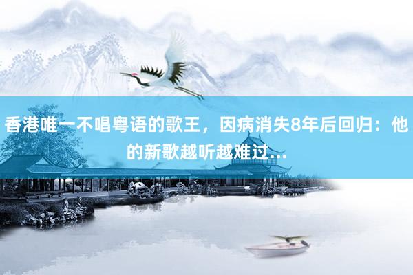 香港唯一不唱粤语的歌王，因病消失8年后回归：他的新歌越听越难过...