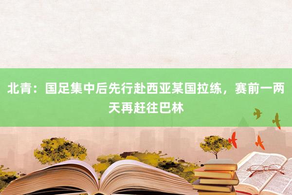 北青：国足集中后先行赴西亚某国拉练，赛前一两天再赶往巴林