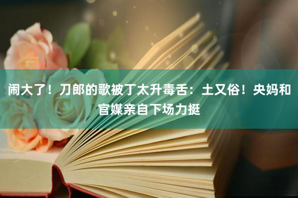 闹大了！刀郎的歌被丁太升毒舌：土又俗！央妈和官媒亲自下场力挺