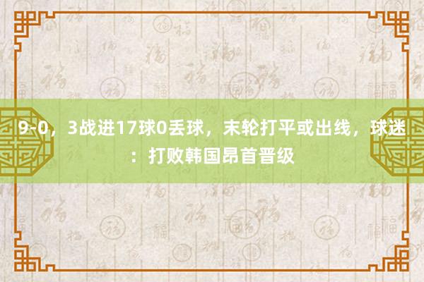 9-0，3战进17球0丢球，末轮打平或出线，球迷：打败韩国昂首晋级