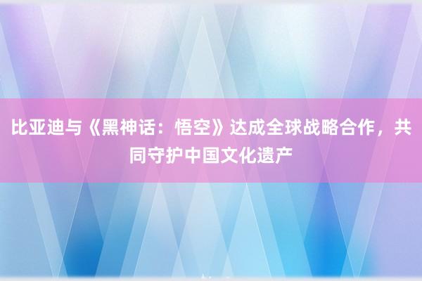 比亚迪与《黑神话：悟空》达成全球战略合作，共同守护中国文化遗产