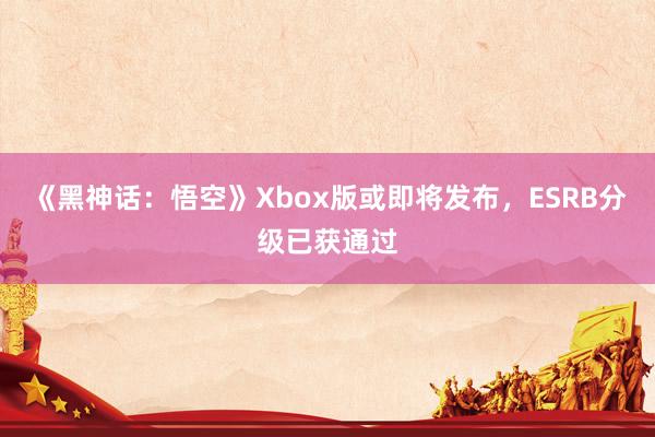 《黑神话：悟空》Xbox版或即将发布，ESRB分级已获通过