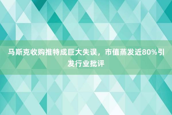 马斯克收购推特成巨大失误，市值蒸发近80%引发行业批评