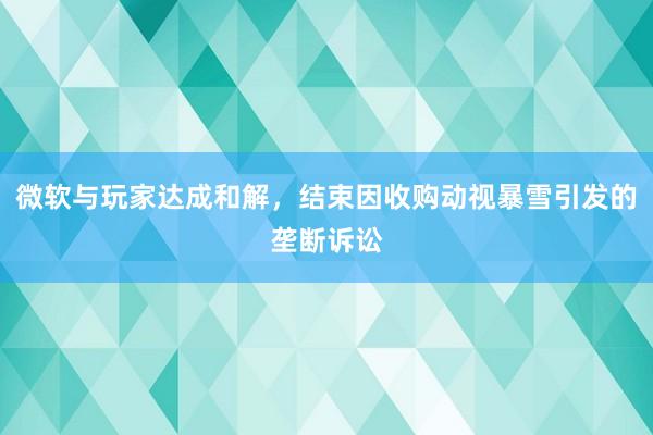 微软与玩家达成和解，结束因收购动视暴雪引发的垄断诉讼