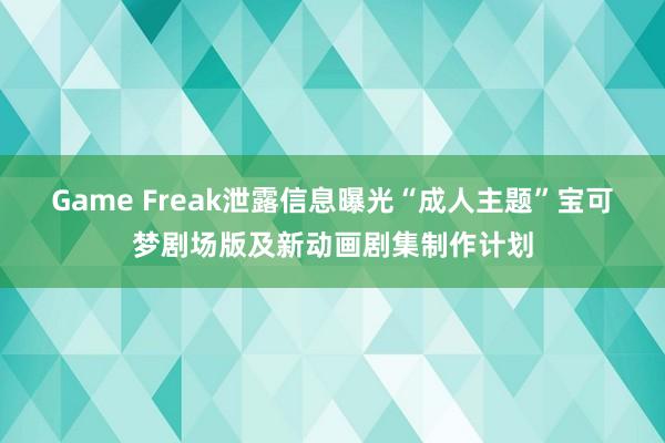 Game Freak泄露信息曝光“成人主题”宝可梦剧场版及新动画剧集制作计划