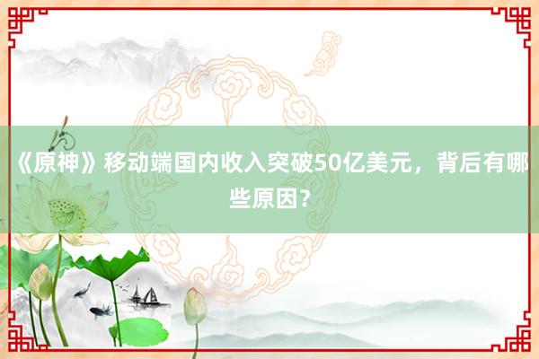 《原神》移动端国内收入突破50亿美元，背后有哪些原因？