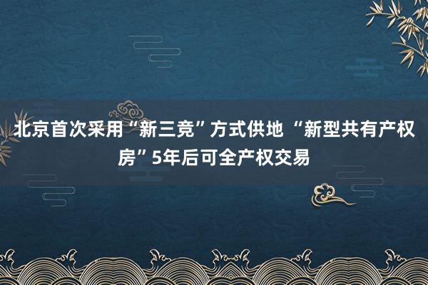 北京首次采用“新三竞”方式供地 “新型共有产权房”5年后可全产权交易